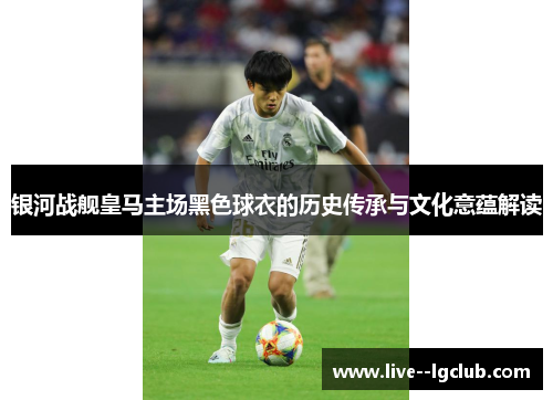 银河战舰皇马主场黑色球衣的历史传承与文化意蕴解读 银河战舰皇马主场黑色球衣的历史传承与文化意蕴解读