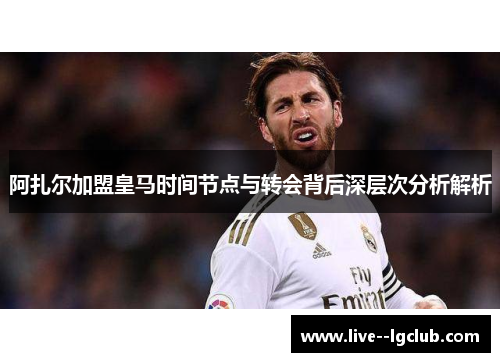 阿扎尔加盟皇马时间节点与转会背后深层次分析解析 阿扎尔加盟皇马时间节点与转会背后深层次分析解析