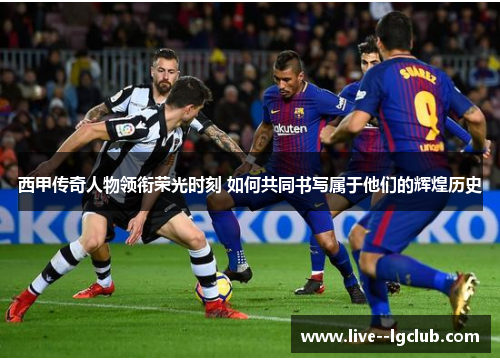 西甲传奇人物领衔荣光时刻 如何共同书写属于他们的辉煌历史