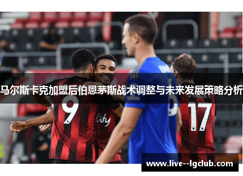 马尔斯卡克加盟后伯恩茅斯战术调整与未来发展策略分析