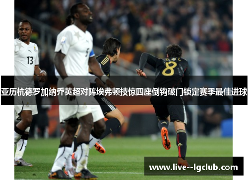 亚历杭德罗加纳乔英超对阵埃弗顿技惊四座倒钩破门锁定赛季最佳进球