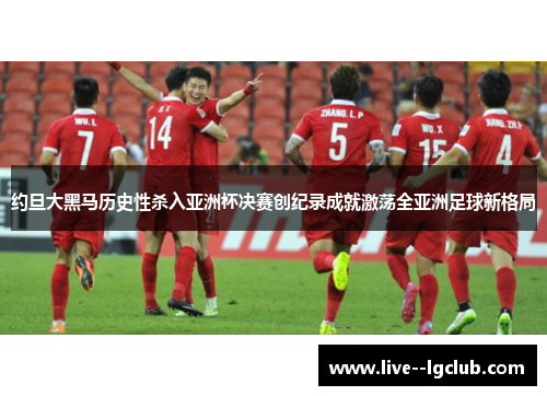 约旦大黑马历史性杀入亚洲杯决赛创纪录成就激荡全亚洲足球新格局