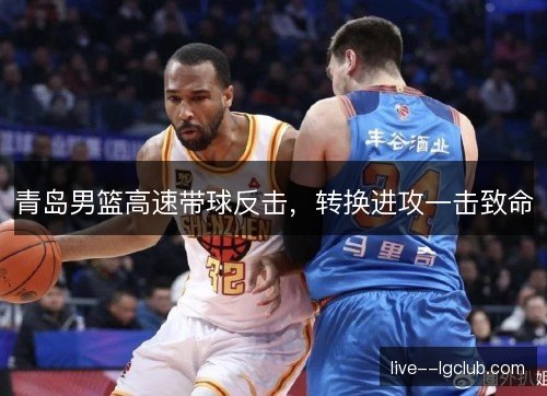 青岛男篮高速带球反击,转换进攻一击致命 青岛男篮高速带球反击,转换进攻一击致命